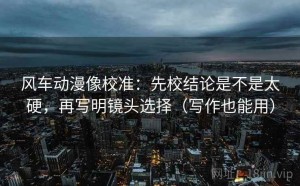 风车动漫像校准：先校结论是不是太硬，再写明镜头选择（写作也能用）