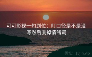 可可影视一句到位：盯口径是不是没写然后删掉情绪词