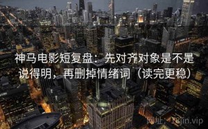 神马电影短复盘：先对齐对象是不是说得明，再删掉情绪词（读完更稳）