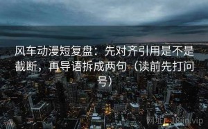 风车动漫短复盘：先对齐引用是不是截断，再导语拆成两句（读前先打问号）