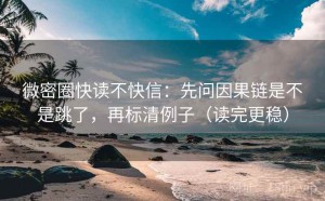 微密圈快读不快信：先问因果链是不是跳了，再标清例子（读完更稳）