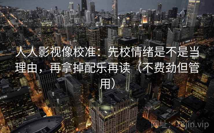 人人影视像校准：先校情绪是不是当理由，再拿掉配乐再读（不费劲但管用）
