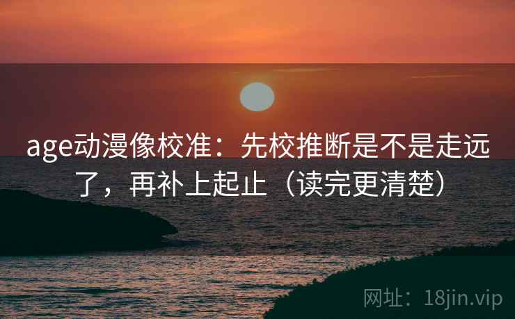 age动漫像校准：先校推断是不是走远了，再补上起止（读完更清楚）
