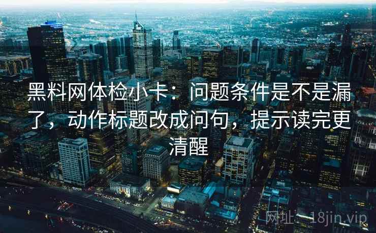黑料网体检小卡：问题条件是不是漏了，动作标题改成问句，提示读完更清醒