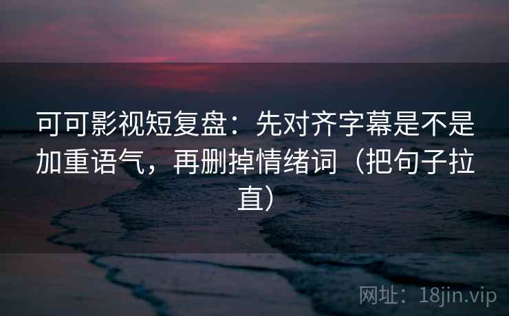 可可影视短复盘：先对齐字幕是不是加重语气，再删掉情绪词（把句子拉直）