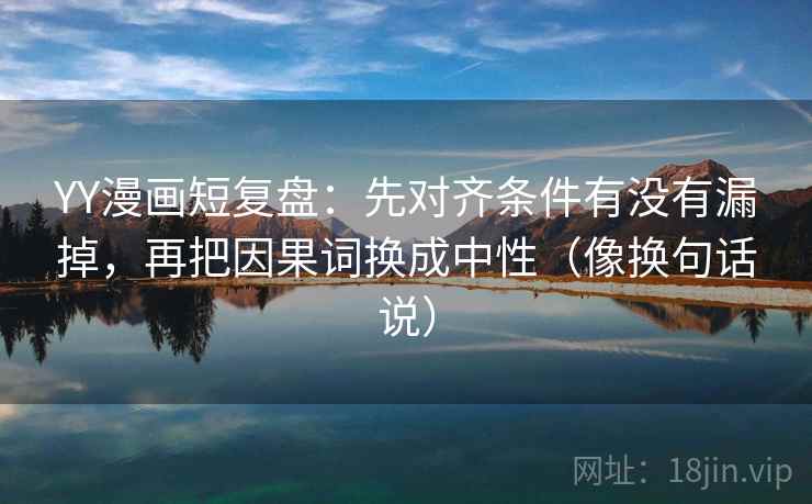 YY漫画短复盘：先对齐条件有没有漏掉，再把因果词换成中性（像换句话说）