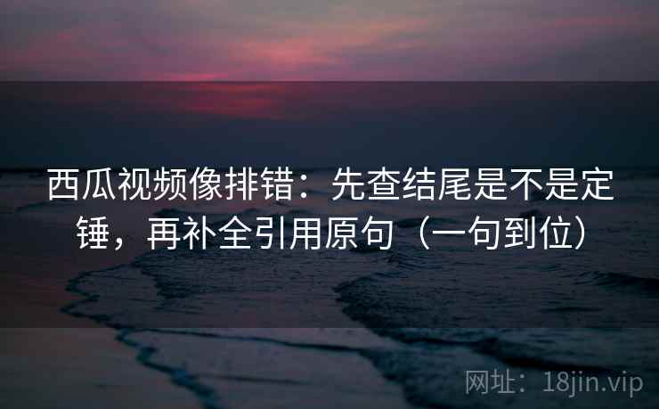 西瓜视频像排错：先查结尾是不是定锤，再补全引用原句（一句到位）