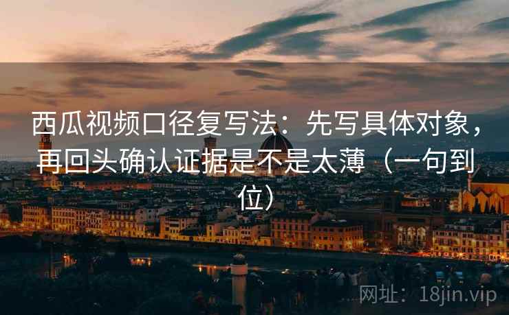 西瓜视频口径复写法：先写具体对象，再回头确认证据是不是太薄（一句到位）