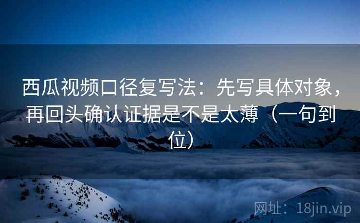 西瓜视频口径复写法：先写具体对象，再回头确认证据是不是太薄（一句到位）