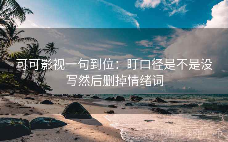 可可影视一句到位：盯口径是不是没写然后删掉情绪词