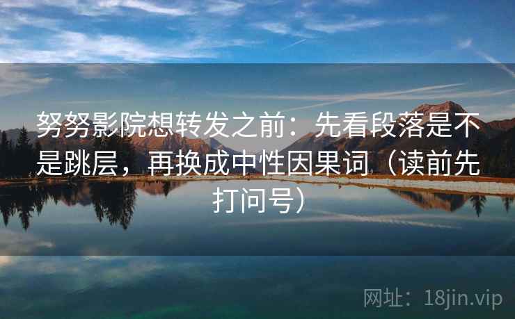 努努影院想转发之前：先看段落是不是跳层，再换成中性因果词（读前先打问号）