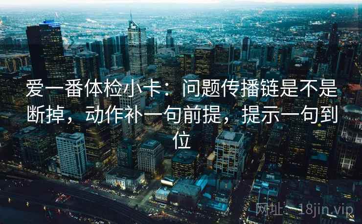 爱一番体检小卡：问题传播链是不是断掉，动作补一句前提，提示一句到位