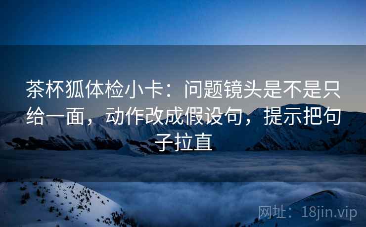 茶杯狐体检小卡：问题镜头是不是只给一面，动作改成假设句，提示把句子拉直
