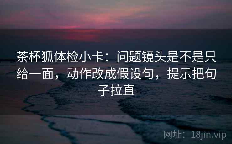 茶杯狐体检小卡：问题镜头是不是只给一面，动作改成假设句，提示把句子拉直