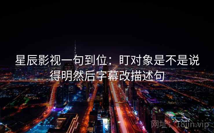 星辰影视一句到位：盯对象是不是说得明然后字幕改描述句