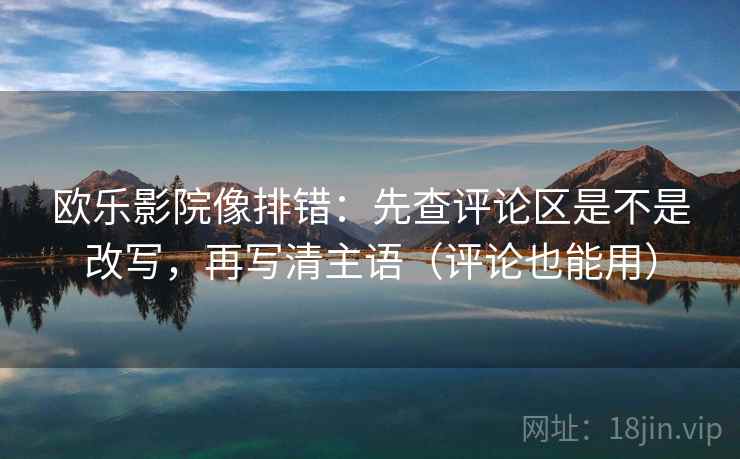 欧乐影院像排错：先查评论区是不是改写，再写清主语（评论也能用）