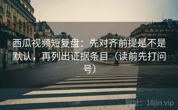 西瓜视频短复盘：先对齐前提是不是默认，再列出证据条目（读前先打问号）
