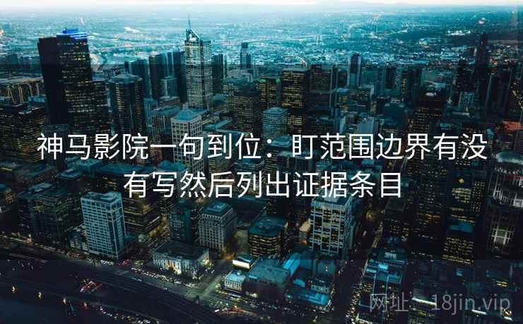 神马影院一句到位：盯范围边界有没有写然后列出证据条目