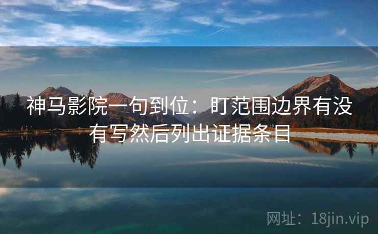 神马影院一句到位：盯范围边界有没有写然后列出证据条目
