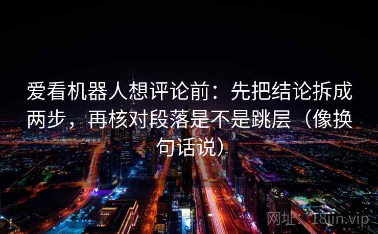 爱看机器人想评论前：先把结论拆成两步，再核对段落是不是跳层（像换句话说）