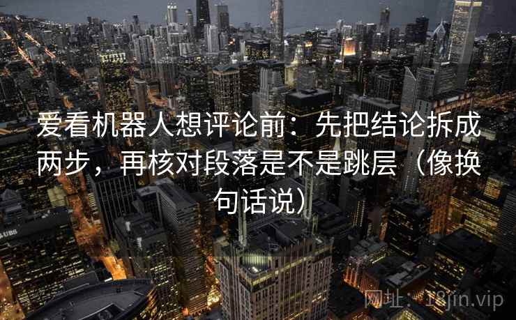 爱看机器人想评论前：先把结论拆成两步，再核对段落是不是跳层（像换句话说）