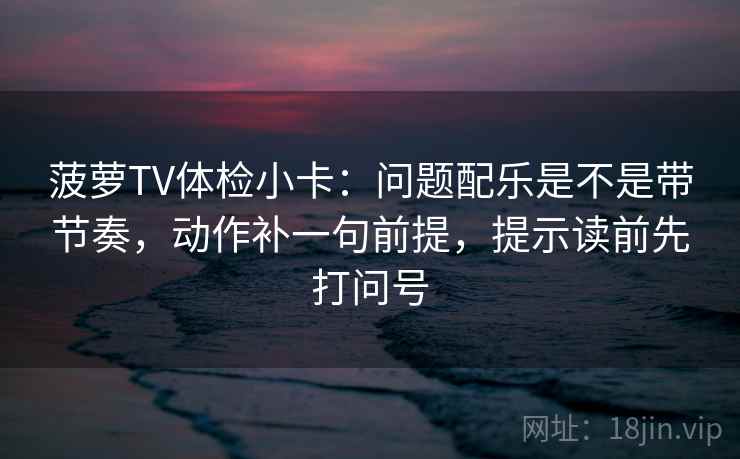 菠萝TV体检小卡：问题配乐是不是带节奏，动作补一句前提，提示读前先打问号