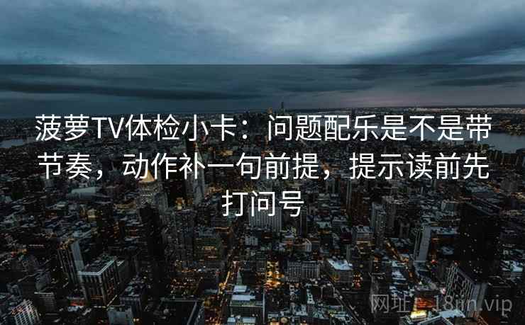 菠萝TV体检小卡：问题配乐是不是带节奏，动作补一句前提，提示读前先打问号