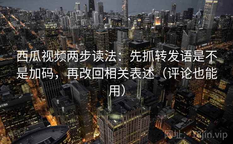 西瓜视频两步读法：先抓转发语是不是加码，再改回相关表述（评论也能用）