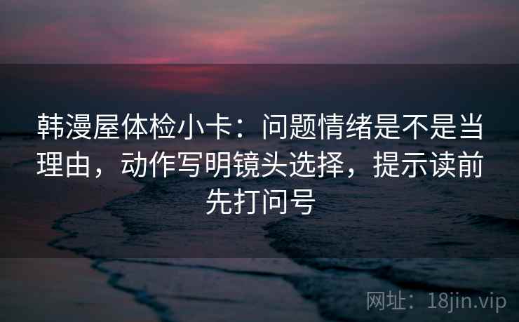 韩漫屋体检小卡：问题情绪是不是当理由，动作写明镜头选择，提示读前先打问号