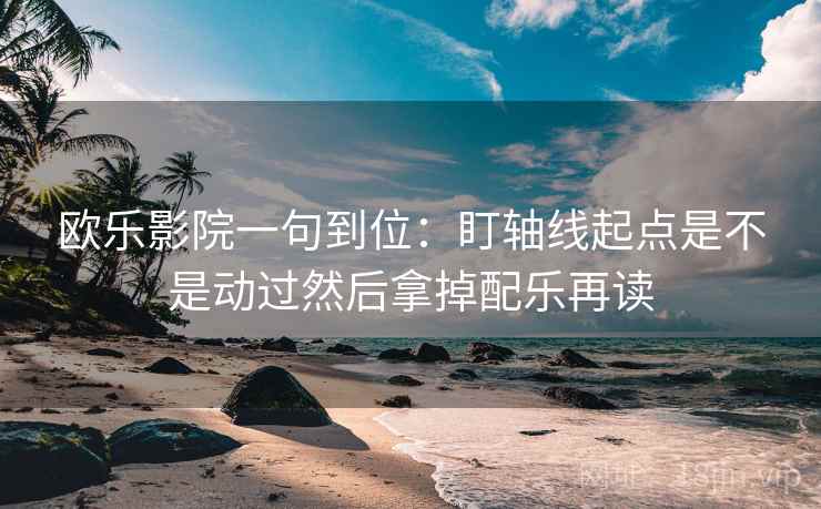 欧乐影院一句到位：盯轴线起点是不是动过然后拿掉配乐再读