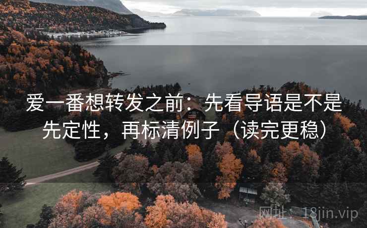 爱一番想转发之前：先看导语是不是先定性，再标清例子（读完更稳）