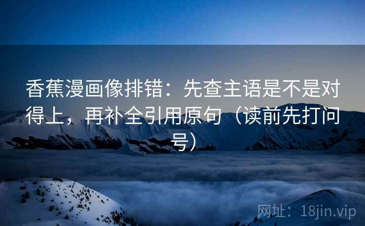 香蕉漫画像排错：先查主语是不是对得上，再补全引用原句（读前先打问号）