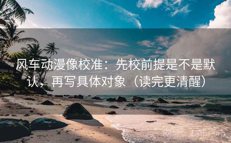 风车动漫像校准：先校前提是不是默认，再写具体对象（读完更清醒）