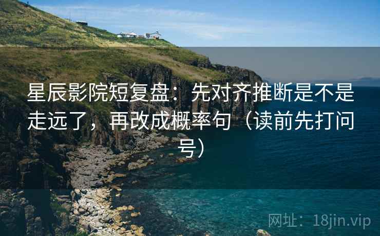 星辰影院短复盘：先对齐推断是不是走远了，再改成概率句（读前先打问号）
