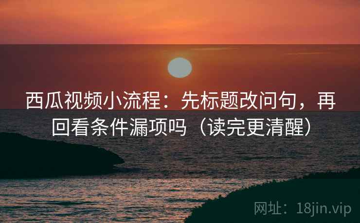 西瓜视频小流程：先标题改问句，再回看条件漏项吗（读完更清醒）