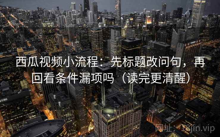 西瓜视频小流程：先标题改问句，再回看条件漏项吗（读完更清醒）
