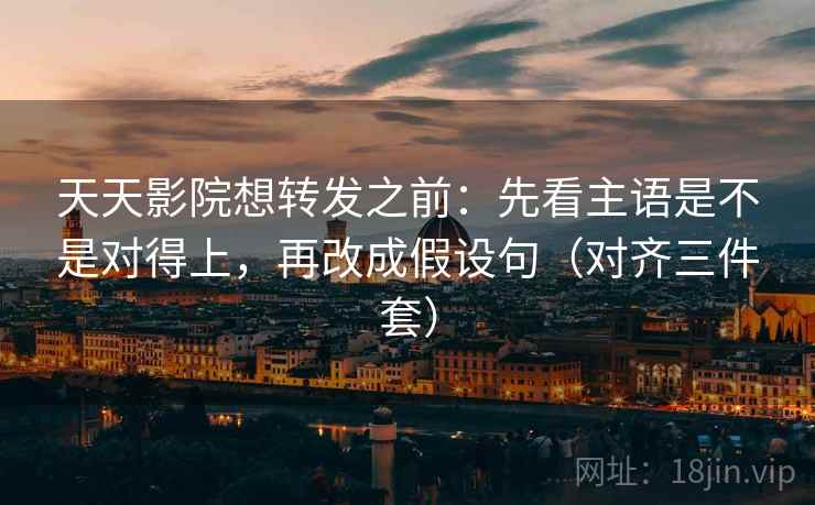 天天影院想转发之前：先看主语是不是对得上，再改成假设句（对齐三件套）