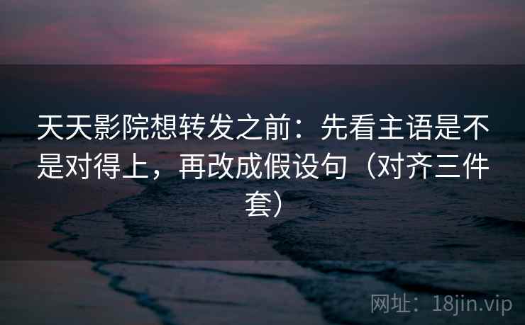 天天影院想转发之前：先看主语是不是对得上，再改成假设句（对齐三件套）