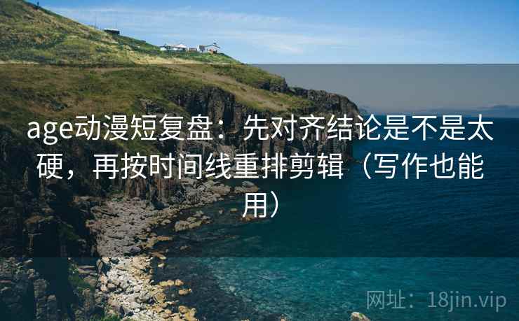 age动漫短复盘：先对齐结论是不是太硬，再按时间线重排剪辑（写作也能用）