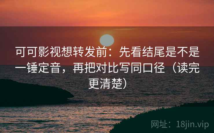 可可影视想转发前：先看结尾是不是一锤定音，再把对比写同口径（读完更清楚）
