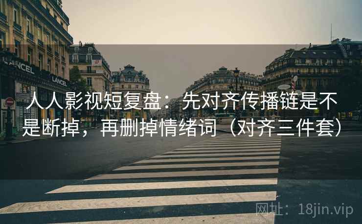 人人影视短复盘：先对齐传播链是不是断掉，再删掉情绪词（对齐三件套）