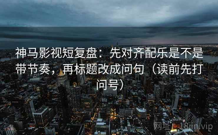 神马影视短复盘：先对齐配乐是不是带节奏，再标题改成问句（读前先打问号）