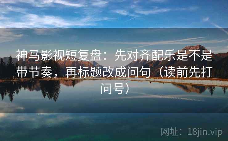 神马影视短复盘：先对齐配乐是不是带节奏，再标题改成问句（读前先打问号）
